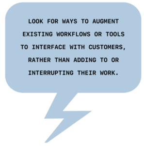 Look for ways to augment existing workflows or tools to interface with user’s, rather than adding to or interrupting their workflow. 