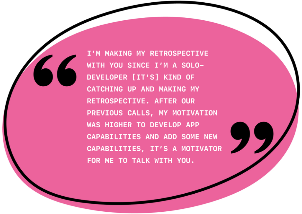 I’m making my retrospective with you since I’m a solo developer. [It’s] kind of catching up and making my retrospective. After our previous calls, my motivation was higher to develop app capabilities and add some new capabilities. It’s a motivator for me to talk with you.