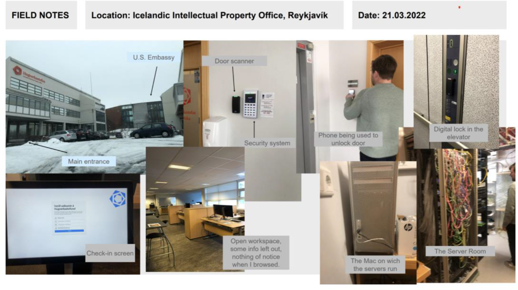 Series of photos taken by student during a field visit to the Icelandic Patent Office, which capture: 1) a check-in screen, 2) the main entrance, noting its proximity to the US Embassy, 3) a door scanner and security system, 4) a phone being used to unlock a door, 5) a digital lock in an elevator, 6) a server room with the back of a server rack visible, 7) photo of the Mac on which the servers are run, and 8) a photo of an open workplace, in which the student noted that no confidential information appeared to have been left out.