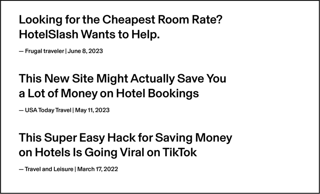 This figure shows 3 headlines from online articles about hotel price advice.Looking for the Cheapest Room Tate? HotelSlash Wants to Help.—Frugal traveler | June 8, 2023"This New Site Might Actually Save You a Lot of Money on Hotel Bookings"—USA Today Travel | May 11, 2023"This Super Easy Hack for Saving Money on Hotels Is Going Viral on TikTok"—Travel and Leisure | March 17, 2022